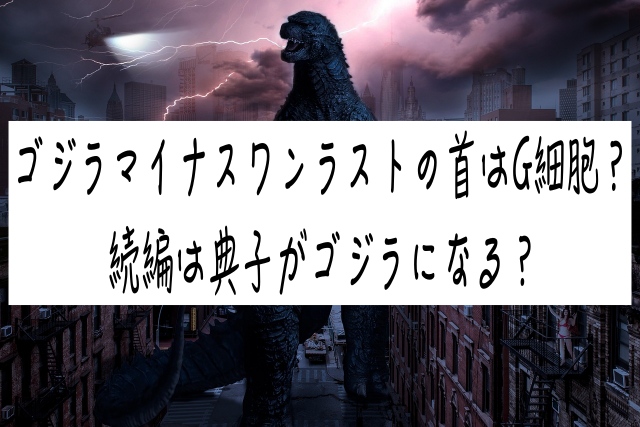 ゴジラマイナスワンラストの首はG細胞？続編は典子がゴジラになる？